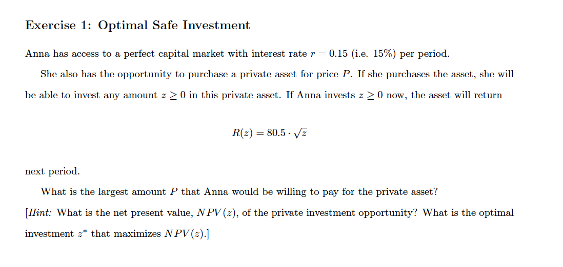 Exercise 1: Optimal Safe Investment
Anna has access to a perfect capital market with interest rate r = 0.15 (i.e. 15%) per period.
She also has the opportunity to purchase a private asset for price P. If she purchases the asset, she will
be able to invest any amount z > 0 in this private asset. If Anna invests z > 0 now, the asset will return
R(z) = 80.5 · vz
next period.
What is the largest amount P that Anna would be willing to pay for the private asset?
[Hint: What is the net present value, N PV (z), of the private investment opportunity? What is the optimal
investment z* that maximizes NPV(z).]
