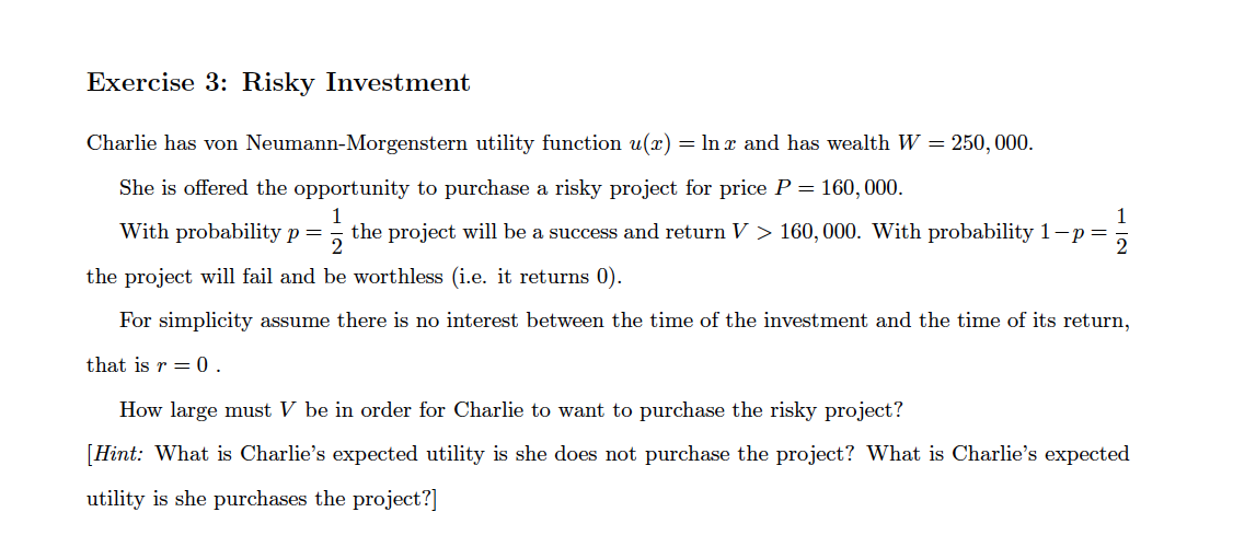 Exercise 3: Risky Investment
Charlie has von Neumann-Morgenstern utility function u(x) = ln x and has wealth W = 250, 000.
She is offered the opportunity to purchase a risky project for price P = 160, 000.
With probability p=
1
the project will be a success and return V > 160,000. With probability 1-p =
the project will fail and be worthless (i.e. it returns 0).
For simplicity assume there is no interest between the time of the investment and the time of its return,
that is r = 0 .
How large must V be in order for Charlie to want to purchase the risky project?
[Hint: What is Charlie's expected utility is she does not purchase the project? What is Charlie's expected
utility is she purchases the project?]
