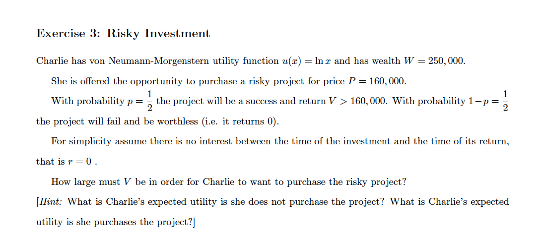 Exercise 3: Risky Investment
Charlie has von Neumann-Morgenstern utility function u(x) = In x and has wealth W = 250, 000.
She is offered the opportunity to purchase a risky project for price P = 160, 000.
1
the project will be a success and return V > 160, 000. With probability 1-p=
1
With probability p=
the project will fail and be worthless (i.e. it returns 0).
For simplicity assume there is no interest between the time of the investment and the time of its return,
that is r = 0.
How large must V be in order for Charlie to want to purchase the risky project?
[Hint: What is Charlie's expected utility is she does not purchase the project? What is Charlie's expected
utility is she purchases the project?]

