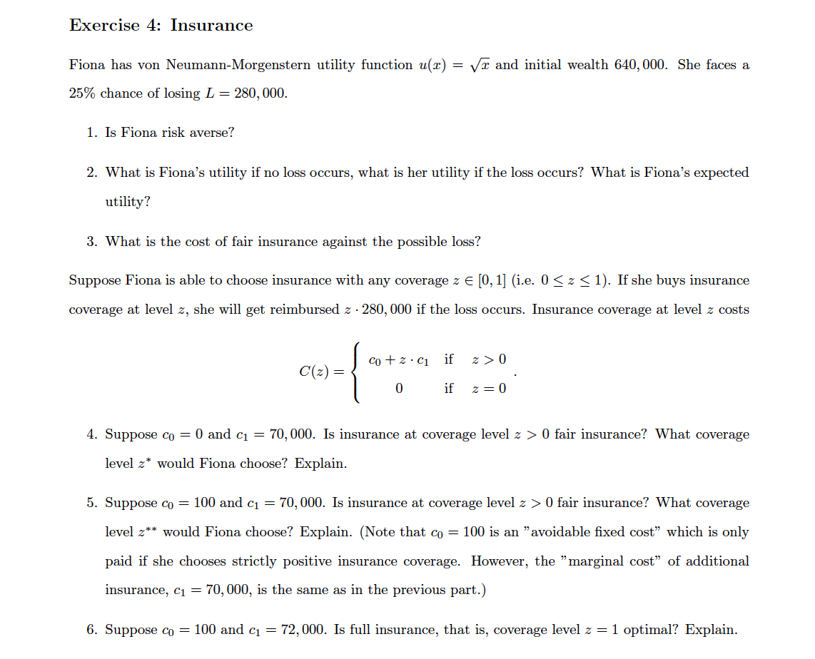 Exercise 4: Insurance
Fiona has von Neumann-Morgenstern utility function u(x) =
VT and initial wealth 640, 000. She faces a
25% chance of losing L = 280, 000.
1. Is Fiona risk averse?
2. What is Fiona's utility if no loss occurs, what is her utility if the loss occurs? What is Fiona's expected
utility?
3. What is the cost of fair insurance against the possible loss?
Suppose Fiona is able to choose insurance with any coverage z E [0, 1] (i.e. 0 < z < 1). If she buys insurance
coverage at level z, she will get reimbursed z · 280, 000 if the loss occurs. Insurance coverage at level z costs
co + z. c1 if
z >0
C(z) =
if
z = 0
4. Suppose co = 0 and c1 = 70,000. Is insurance at coverage level z > 0 fair insurance? What coverage
level z* would Fiona choose? Explain.
5. Suppose co = 100 and c1 = 70,000. Is insurance at coverage level z > 0 fair insurance? What coverage
level z** would Fiona choose? Explain. (Note that co = 100 is an "avoidable fixed cost" which is only
paid if she chooses strictly positive insurance coverage. However, the "marginal cost" of additional
insurance, c1 = 70,000, is the same as in the previous part.)
6. Suppose co = 100 and c1 = 72,000. Is full insurance, that is, coverage level z = 1 optimal? Explain.
