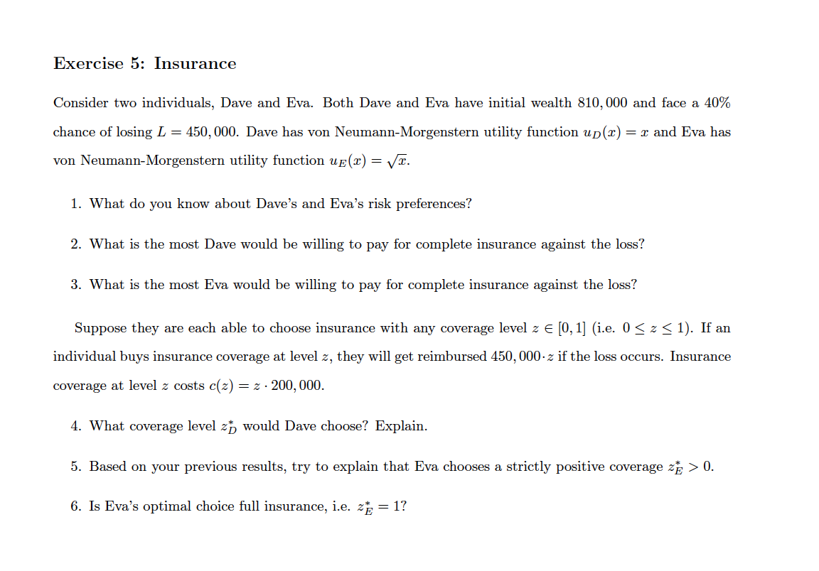 Exercise 5: Insurance
Consider two individuals, Dave and Eva. Both Dave and Eva have initial wealth 810,000 and face a 40%
chance of losing L = 450, 000. Dave has von Neumann-Morgenstern utility function up(x) = x and Eva has
von Neumann-Morgenstern utility function ug (x) = VT.
1. What do you know about Dave's and Eva's risk preferences?
2. What is the most Dave would be willing to pay for complete insurance against the loss?
3. What is the most Eva would be willing to pay for complete insurance against the loss?
Suppose they are each able
choose insurance with any coverage level z
[0, 1] (i.e. 0< z < 1). If an
individual buys insurance coverage at level z, they will get reimbursed 450, 000-z if the loss occurs. Insurance
coverage at level z costs c(z) = z · 200, 000.
4. What coverage level z, would Dave choose? Explain.
5. Based on your previous results, try to explain that Eva chooses a strictly positive coverage z > 0.
6. Is Eva's optimal choice full insurance, i.e. z = 1?
