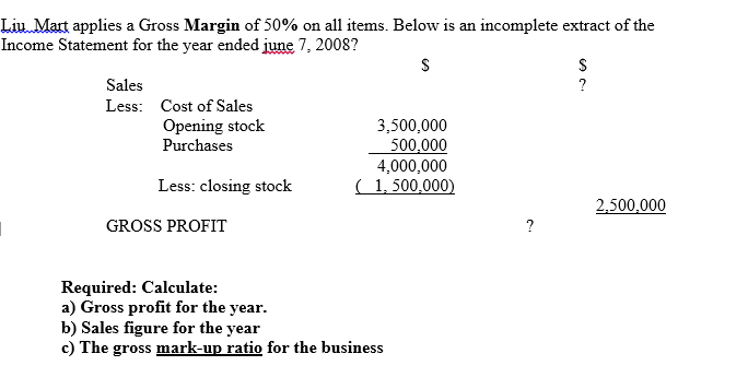 Liu Mart applies a Gross Margin of 50% on all items. Below is an incomplete extract of the
Income Statement for the year ended ijune 7, 2008?
Sales
?
Less: Cost of Sales
Opening stock
Purchases
3,500,000
500,000
4,000,000
( 1, 500,000)
Less: closing stock
2,500,000
GROSS PROFIT
?
Required: Calculate:
a) Gross profit for the year.
b) Sales figure for the year
c) The gross mark-up ratio for the business
