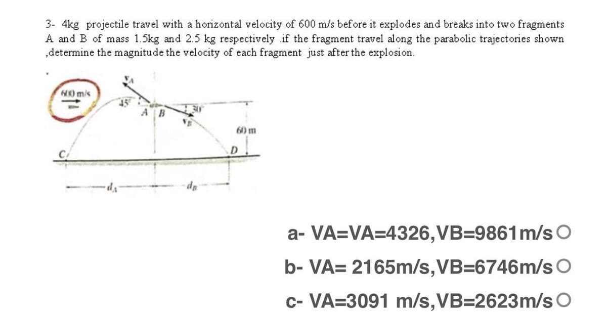 3- 4kg projectile travel with a horizontal velocity of 600 m/s before it explodes and breaks into two fragments
A and B of mass 1.5kg and 2.5 kg respectively if the fragment travel along the parabolic trajectories shown
„determine the magnitude the velocity of each fragment just after the explosion.
H0 m/s
A B
60 m
a- VA=VA=4326,VB=9861m/s O
b- VA= 2165m/s,VB=6746m/s O
c- VA=3091 m/s,VB=2623m/s O
