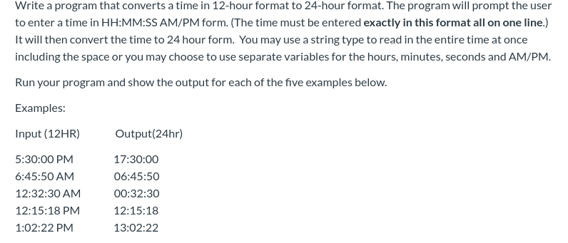 Write a program that converts a time in 12-hour format to 24-hour format. The program will prompt the user
to enter a time in HH:MM:SS AM/PM form. (The time must be entered exactly in this format all on one line.)
It will then convert the time to 24 hour form. You may use a string type to read in the entire time at once
including the space or you may choose to use separate variables for the hours, minutes, seconds and AM/PM.
Run your program and show the output for each of the five examples below.
Examples:
Input (12HR)
Output (24hr)
5:30:00 PM
17:30:00
6:45:50 AM
06:45:50
12:32:30 AM
00:32:30
12:15:18
12:15:18 PM
1:02:22 PM
13:02:22
