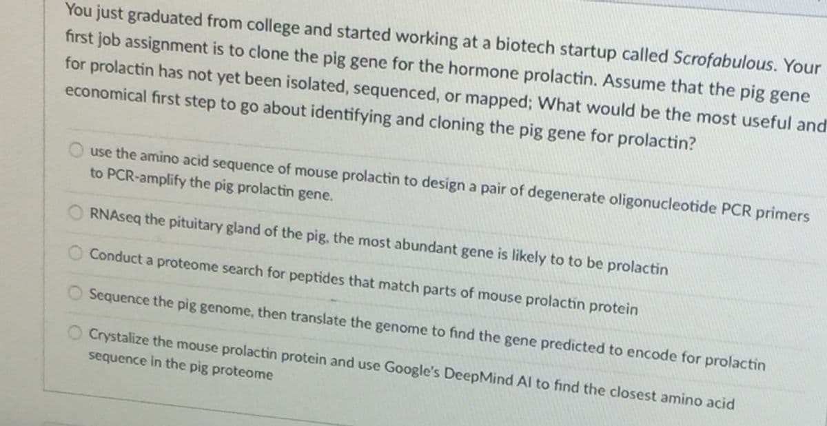 You just graduated from college and started working at a biotech startup called Scrofabulous. Your
first job assignment is to clone the pig gene for the hormone prolactin. Assume that the pig gene
for prolactin has not yet been isolated, sequenced, or mapped; What would be the most useful and
economical first step to go about identifying and cloning the pig gene for prolactin?
O use the amino acid sequence of mouse prolactin to design a pair of degenerate oligonucleotide PCR primers
to PCR-amplify the pig prolactin gene.
RNAseq the pituitary gland of the pig, the most abundant gene is likely to to be prolactin
Conduct a proteome search for peptides that match parts of mouse prolactín protein
Sequence the pig genome, then translate the genome to find the gene predicted to encode for prolactin
O Crystalize the mouse prolactin protein and use Google's DeepMind Al to find the closest amino acid
sequence in the pig proteome
