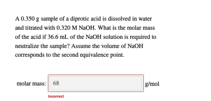 A 0.350 g sample of a diprotic acid is dissolved in water
and titrated with 0.320 M NaOH. What is the molar mass
of the acid if 36.6 mL of the NaOH solution is required to
neutralize the sample? Assume the volume of NaOH
corresponds to the second equivalence point.
molar mass:
68
g/mol
Incorrect
