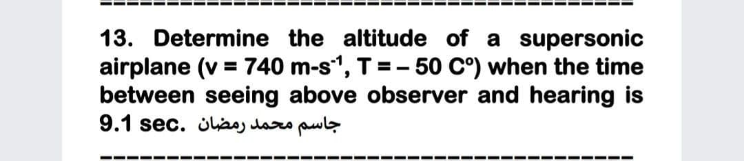 13. Determine the altitude of a supersonic
airplane (v = 740 m-s", T =- 50 C°) when the time
between seeing above observer and hearing is
جاسم محمد رمضان .sec 9.1
