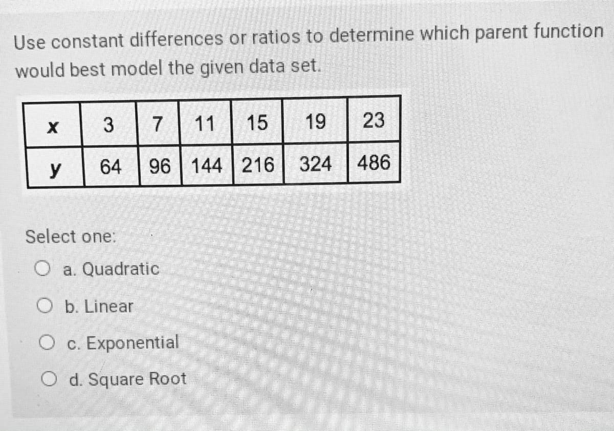 Use constant differences or ratios to determine which parent function
would best model the given data set.
15 19
23
3
11
y
64
96 144 216 324 486
Select one:
O a. Quadratic
O b. Linear
O c. Exponential
O d. Square Root

