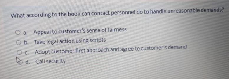 What according to the book can contact personnel do to handle unreasonable demands?
O a. Appeal to customer's sense of fairness
O b. Take legal action using scripts
O c. Adopt customer first approach and agree to customer's demand
o d. Call security
