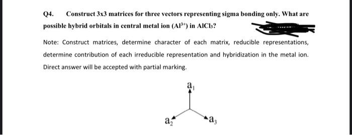 Q4.
Construct 3x3 matrices for three vectors representing sigma bonding only. What are
possible hybrid orbitals in central metal ion (Al") in AICb?
Note: Construct matrices, determine character of each matrix, reducible representations,
determine contribution of each irreducible representation and hybridization in the metal ion.
Direct answer will be accepted with partial marking.
a
