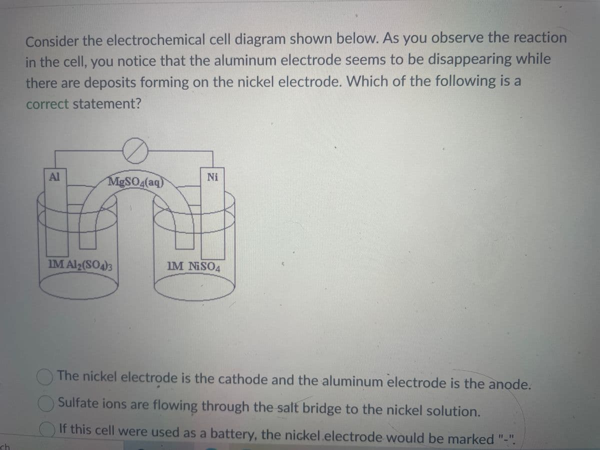 ch
Consider the electrochemical cell diagram shown below. As you observe the reaction
in the cell, you notice that the aluminum electrode seems to be disappearing while
there are deposits forming on the nickel electrode. Which of the following is a
correct statement?
Al
MgSO4(aq)
IM Al2(SO4)3
Ni
IM NISO4
The nickel electrode is the cathode and the aluminum electrode is the anode.
Sulfate ions are flowing through the salt bridge to the nickel solution.
If this cell were used as a battery, the nickel.electrode would be marked "-".