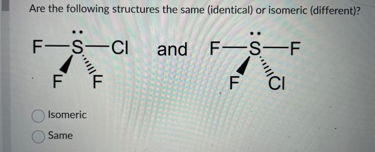 Are the following structures the same (identical) or isomeric (different)?
F-S-CI
F F
O Isomeric
Same
and
F-S-F
F
BE
CI