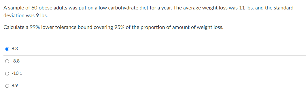 A sample of 60 obese adults was put on a low carbohydrate diet for a year. The average weight loss was 11 lbs. and the standard
deviation was 9 Ibs.
Calculate a 99% lower tolerance bound covering 95% of the proportion of amount of weight loss.
8.3
-8.8
-10.1
O 8.9
