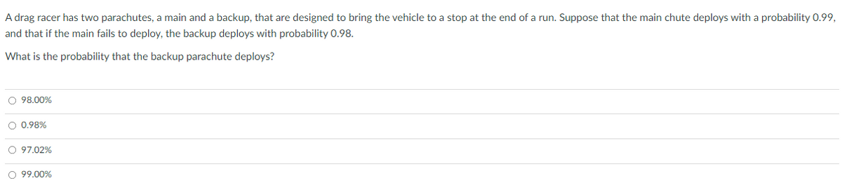 A drag racer has two parachutes, a main and a backup, that are designed to bring the vehicle to a stop at the end of a run. Suppose that the main chute deploys with a probability 0.99,
and that if the main fails to deploy, the backup deploys with probability 0.98.
What is the probability that the backup parachute deploys?
O 98.00%
O 0.98%
O 97.02%
O 99.00%
