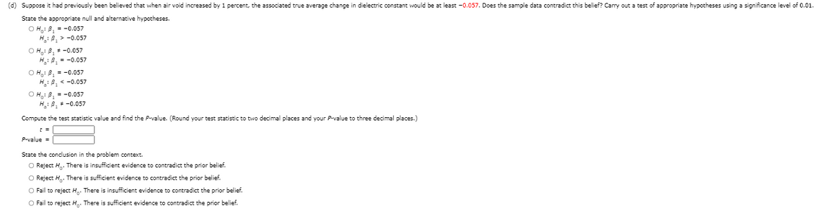 (d) Suppose it had previously been believed that when air void increased by 1 percent, the associated true average change in dielectric constant would be at least -0.057. Does the sample data contradict this belief? Carry out a test of appropriate hypotheses using a significance level of 0.01.
State the appropriate null and alternative hypotheses.
O H.: B, = -0.057
H.: A, > -0.057
O H,: B, = -0.057
H: B, = -0.057
O H: B, = -0.057
H: B, < -0.057
O H: B, = -0.057
H: 8, -0.057
Compute the test statistic value and find the P-value. (Round your test statistic to two decimal places and your P-value to three decimal places.)
P-value =
State the conclusion in the problem context.
O Reject H. There is insufficient evidence to contradict the prior belief.
O Reject H. There is sufficient evidence to contradict the prior belief.
O Fail to reject H. There is insufficient evidence to contradict the prior belief.
O Fail to reject H. There is sufficient evidence to contradict the prior belief.
