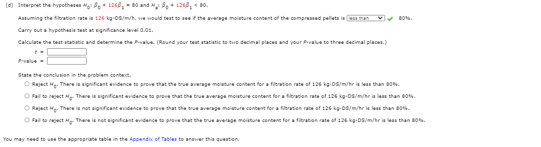 (d) Interpret the hypotheses H: Bo + 1268, = 80 and H: Bo + 126B, < 80.
Assuming the filtration rate is 126 kg-DS/m/h, we would test to see if the average moisture content of the compressed pellets is less than
80%.
Carry out a hypothesis test at significance level 0.01.
Calculate the test statistic and determine the P-value. (Round your test statistic to two decimal places and your P-value to three decimal places.)
t =
P-value =
State the conclusion in the problem context.
O Reject Ho: There is significant evidence to prove that the true average moisture content for a filtration rate of 126 kg-DS/m/hr is less than 80%.
O Fail to reject Hp: There is significant evidence to prove that the true average moisture content for a filtration rate of 126 kg-DS/m/hr is less than 80%.
O Reject Hn. There is not significant evidence to prove that the true average moisture content for a filtration rate of 126 kg-DS/m/hr is less than 80%.
O Fail to reject Hn: There is not significant evidence to prove that the true average moisture content for a filtration rate of 126 kg-DS/m/hr is less than 80%.
You may need to use the appropriate table in the Appendix of Tables to answer this question.
