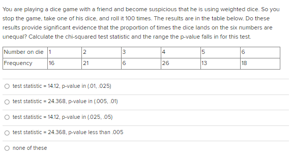 You are playing a dice game with a friend and become suspicious that he is using weighted dice. So you
stop the game, take one of his dice, and roll it 100 times. The results are in the table below. Do these
results provide significant evidence that the proportion of times the dice lands on the six numbers are
unequal? Calculate the chi-squared test statistic and the range the p-value falls in for this test.
Number on die 1
2
4
Frequency
16
21
6
26
13
18
test statistic = 14.12, p-value in (.01, .025)
test statistic = 24.368, p-value in (.005, .01)
test statistic = 14.12, p-value in (.025, 05)
test statistic = 24.368, p-value less than .005
O none of these
