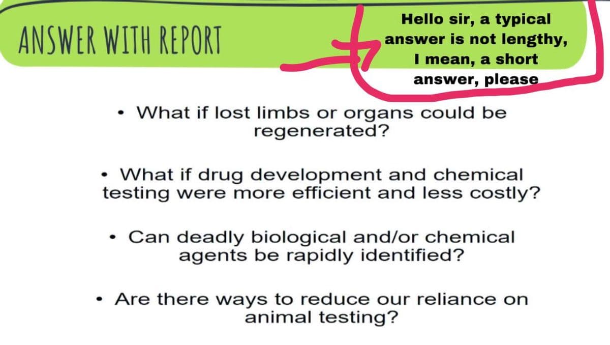 Hello sir, a typical
answer is not lengthy,
I mean, a short
answer, please
ANSWER WITH REPORT
What if lost limbs or organs could be
regenerated?
• What if drug development and chemical
testing were more efficient and less costly?
Can deadly biological and/or chemical
agents be rapidly identified?
Are there ways to reduce our reliance on
animal testing?
