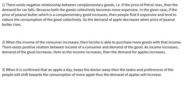 1) There exists negative relationship between complementary goods, i.e. if the price of Petrol rises, then the
demand for car falls. Because both the goods collectively becomes more expensive. In the given case, if the
price of peanut butter which is a complementary good increases, then people find it expensive and tend to
reduce the consumption of the good collectively. So the demand of apple decreases when price of peanut
butter rises.
2) When the income of the consumer increases, then he/she is able to purchase more goods with that income.
There exists positive relation between income of a consumer and demand of the good. As income increases,
demand of the good increases. Here as the income increases, then the demand for apples increases.
3) When it is confirmed that an apple a day, keeps the doctor away then the tastes and preferences of the
people will shift towards the consumption of more apple thus the demand of apples will increase.
