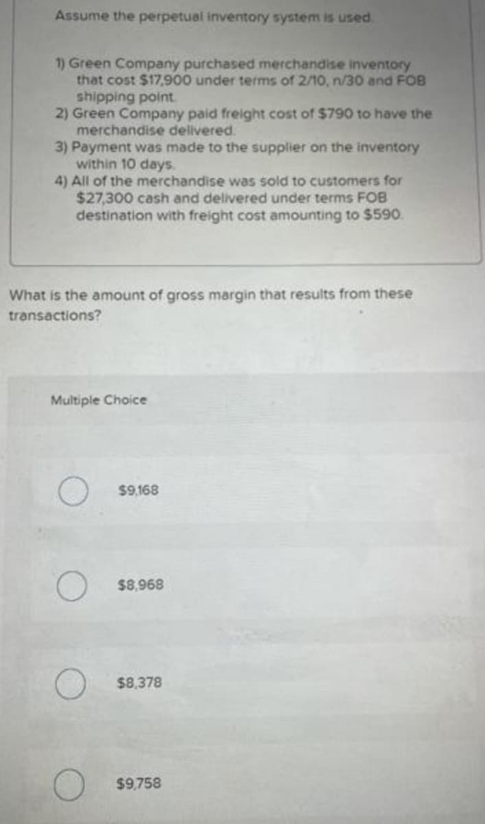 Assume the perpetual inventory system is used.
1) Green Company purchased merchandise inventory
that cost $17,900 under terms of 2/10, n/30 and FOB
shipping point
2) Green Company paid freight cost of $790 to have the
merchandise delivered.
3) Payment was made to the supplier on the inventory
within 10 days.
4) All of the merchandise was sold to customers for
$27,300 cash and delivered under terms FOB
destination with freight cost amounting to $590.
What is the amount of gross margin that results from these
transactions?
Multiple Choice
$9,168
$8,968
$8,378
$9,758
