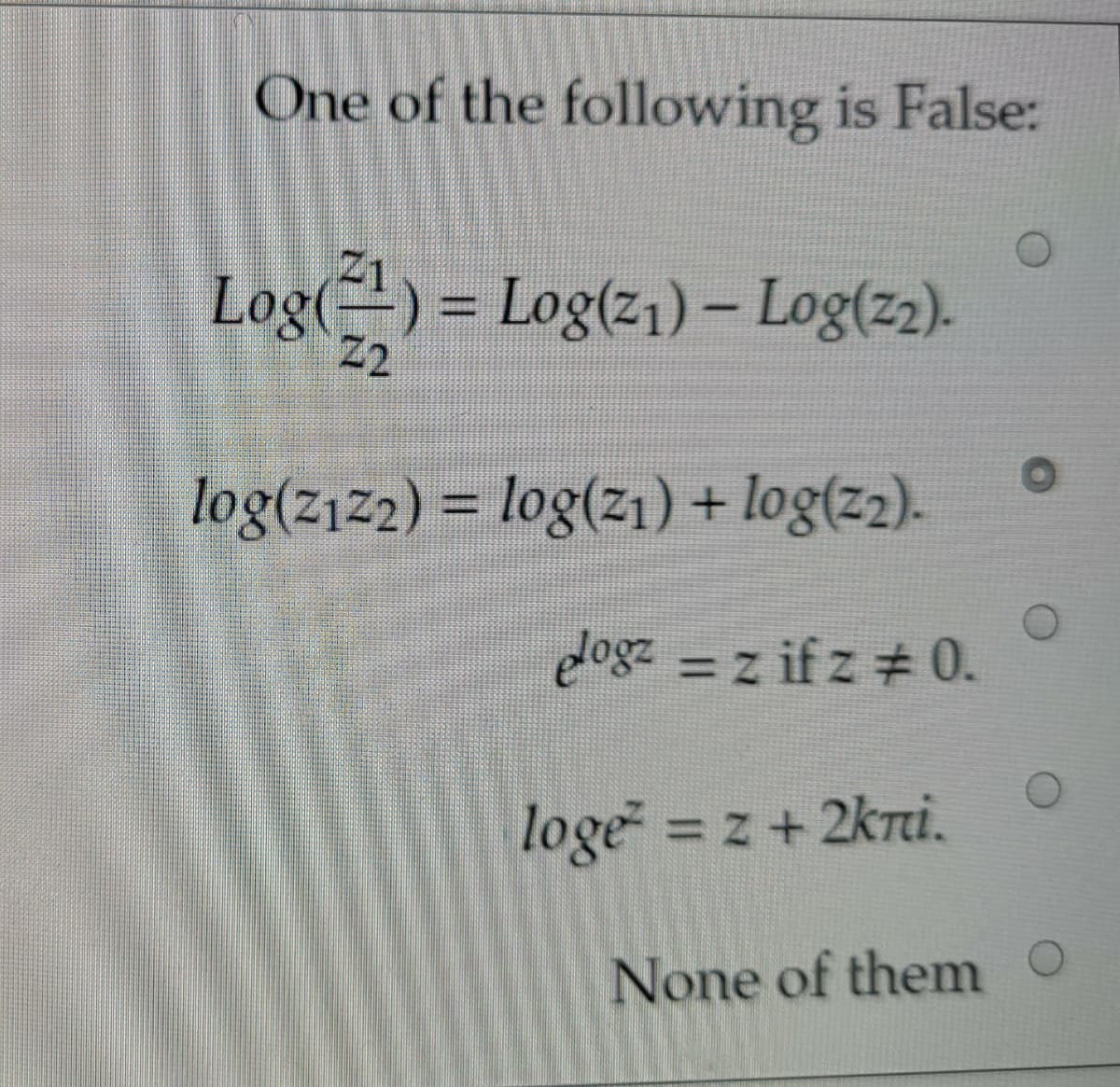 One of the following is False:
Log()
4) = Log(z1) – Log(z2).
2
%D
log(z1z2) = log(zı) + log(z2).
%3D
logz = z if z # 0.
loge = z+ 2kri.
None of them o
