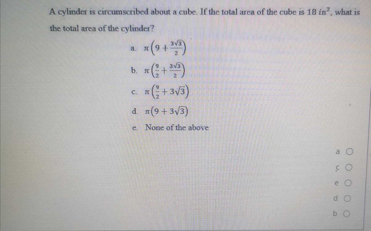 A cylinder is circumscribed about a cube. If the total area of the cube is 18 in, what 1s
the total area of the cylinder?
3V3
a.
3v3
b. +)
C.
d. 1(9+3V3)
e. None of the above
