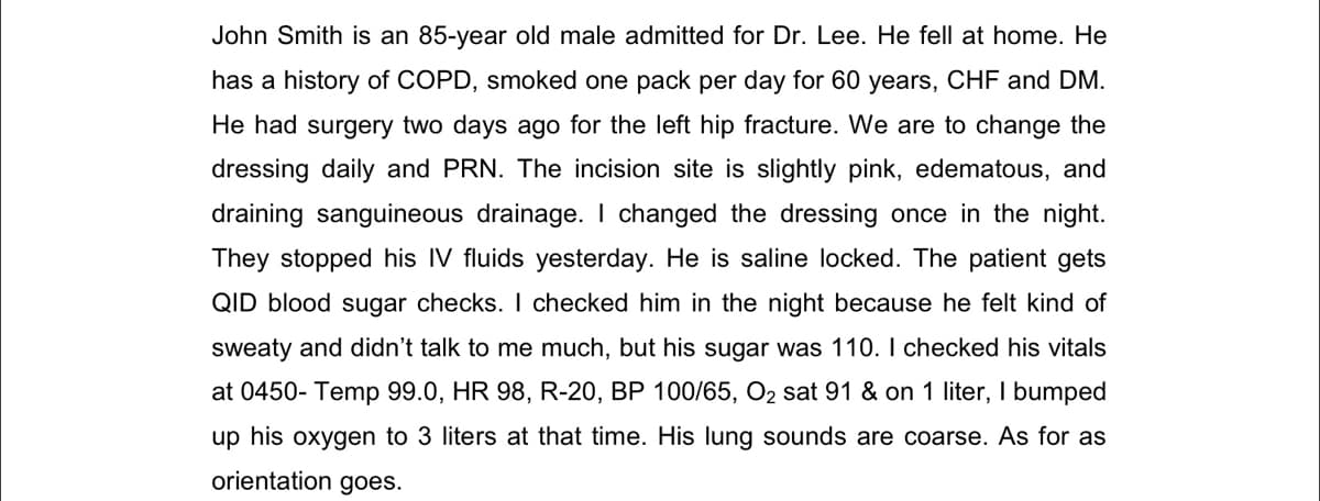 John Smith is an 85-year old male admitted for Dr. Lee. He fell at home. He
has a history of COPD, smoked one pack per day for 60 years, CHF and DM.
He had surgery two days ago for the left hip fracture. We are to change the
dressing daily and PRN. The incision site is slightly pink, edematous, and
draining sanguineous drainage. I changed the dressing once in the night.
They stopped his IV fluids yesterday. He is saline locked. The patient gets
QID blood sugar checks. I checked him in the night because he felt kind of
sweaty and didn't talk to me much, but his sugar was 110. I checked his vitals
at 0450- Temp 99.0, HR 98, R-20, BP 100/65, O2 sat 91 & on 1 liter, I bumped
up his oxygen to 3 liters at that time. His lung sounds are coarse. As for as
orientation goes.
