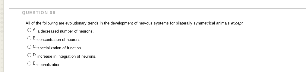 QUESTION 69
All of the following are evolutionary trends in the development of nervous systems for bilaterally symmetrical animals except
O A. a decreased number of neurons.
OB.
concentration of neurons
O C. specialization of function.
O D. increase in integration of neurons.
O E. cephalization.
