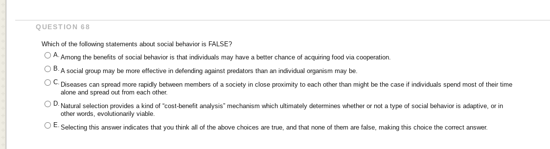 QUESTION 68
Which of the following statements about social behavior is FALSE?
O A. Among the benefits of social behavior is that individuals may have a better chance of acquiring food via cooperation.
O B. A social group may be more effective in defending against predators than an individual organism may be.
Diseases can spread more rapidly between members of a society in close proximity to each other than might be the case if individuals spend most of their time
alone and spread out from each other.
O D. Natural selection provides a kind of "cost-benefit analysis" mechanism which ultimately determines whether or not a type of social behavior is adaptive, or in
other words, evolutionarily viable.
DE.
Selecting this answer indicates that you think all of the above choices are true, and that none of them are false, making this choice the correct answer.
