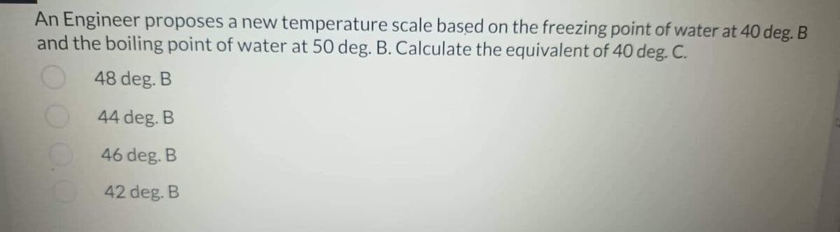 An Engineer proposes a new temperature scale based on the freezing point of water at 40 deg. B
and the boiling point of water at 50 deg. B. Calculate the equivalent of 40 deg. C.
48 deg. B
44 deg. B
46 deg. B
42 deg. B