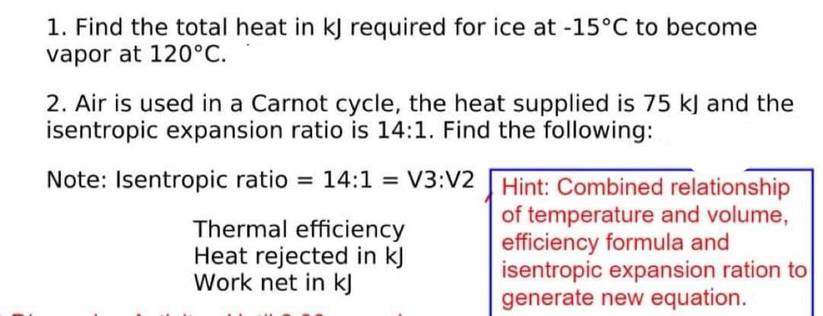 1. Find the total heat in kJ required for ice at -15°C to become
vapor at 120°C.
2. Air is used in a Carnot cycle, the heat supplied is 75 kJ and the
isentropic expansion ratio is 14:1. Find the following:
Note: Isentropic ratio = 14:1
= V3:V2
=
Thermal efficiency
Heat rejected in kJ
Work net in kj
Hint: Combined relationship
of temperature and volume,
efficiency formula and
isentropic expansion ration to
generate new equation.