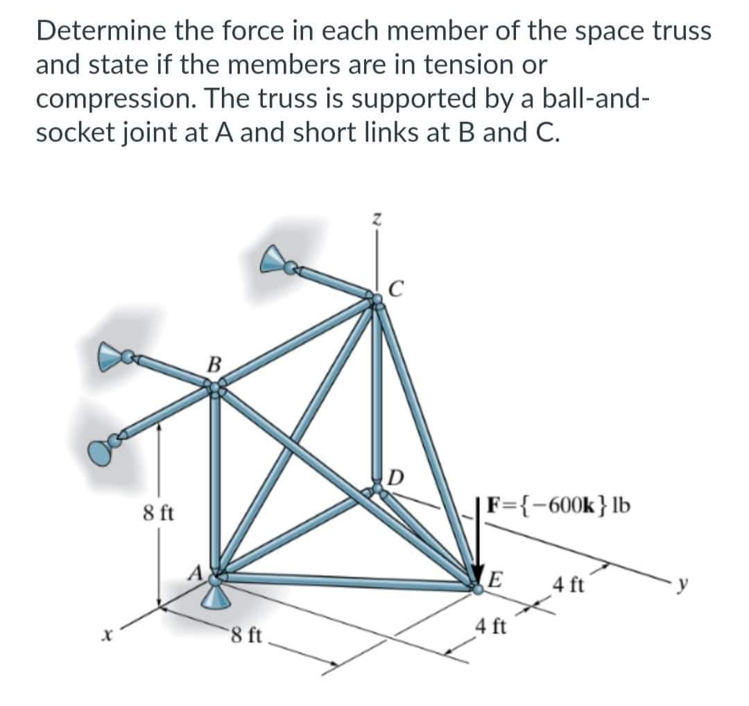 Determine the force in each member of the space truss
and state if the members are in tension or
compression. The truss is supported by a ball-and-
socket joint at A and short links at B and C.
X
8 ft
B
8 ft
D
F={-600k} lb
E
4 ft
4 ft