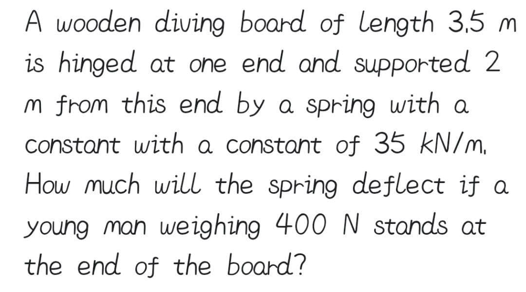 A wooden diving board of length 3.5 m
is hinged at one end and supported 2
Im from this end by a spring with a
constant with a constant of 35 kN/m.
How much will the spring deflect if a
young man weighing 400 N stands at
the end of the board?