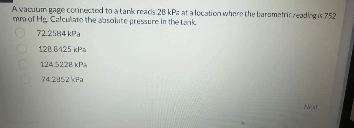 A vacuum gage connected to a tank reads 28 kPa at a location where the barometric reading is 752
mm of Hg. Calculate the absolute pressure in the tank.
72.2584 kPa
128.8425 kPa
124.5228 kPa
74.2852 kPa
000.0
Next