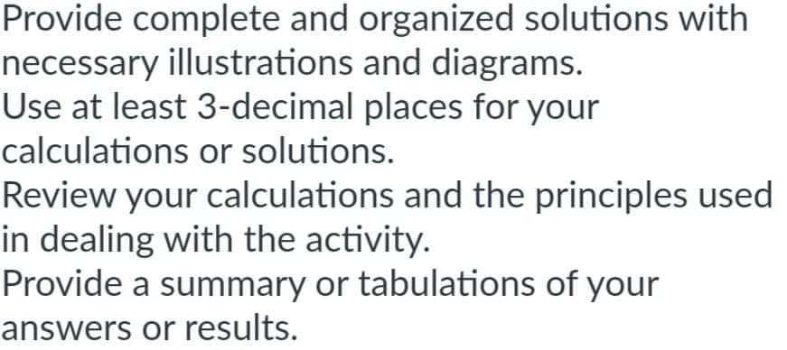 Provide complete and organized solutions with
necessary illustrations and diagrams.
Use at least 3-decimal places for your
calculations or solutions.
Review your calculations and the principles used
in dealing with the activity.
Provide a summary or tabulations of your
answers or results.