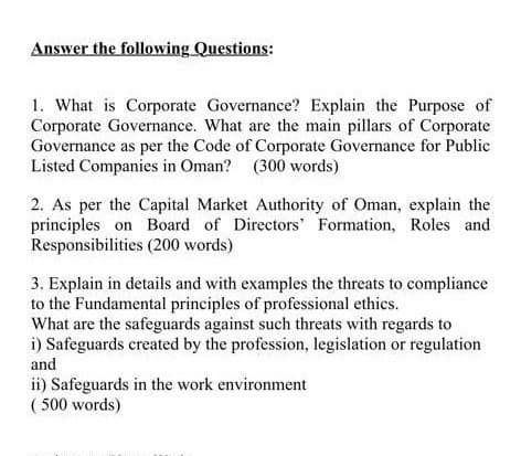 Answer the following Questions:
1. What is Corporate Governance? Explain the Purpose of
Corporate Governance. What are the main pillars of Corporate
Governance as per the Code of Corporate Governance for Public
Listed Companies in Oman? (300 words)
2. As per the Capital Market Authority of Oman, explain the
principles on Board of Directors' Formation, Roles and
Responsibilities (200 words)
3. Explain in details and with examples the threats to compliance
to the Fundamental principles of professional ethics.
What are the safeguards against such threats with regards to
i) Safeguards created by the profession, legislation or regulation
and
ii) Safeguards in the work environment
( 500 words)
