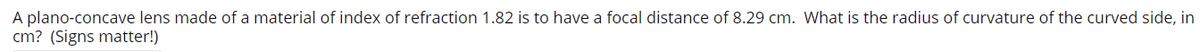 A plano-concave lens made of a material of index of refraction 1.82 is to have a focal distance of 8.29 cm. What is the radius of curvature of the curved side, in
cm? (Signs matter!)
