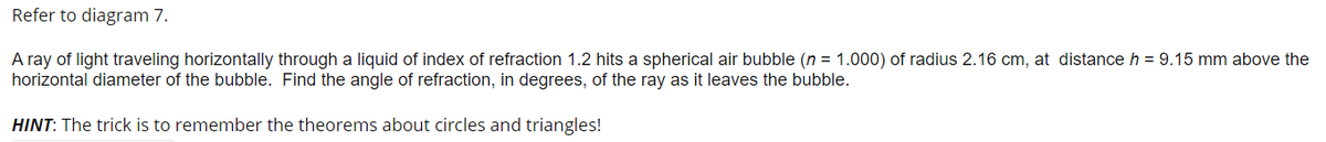 Refer to diagram 7.
A ray of light traveling horizontally through a liquid of index of refraction 1.2 hits a spherical air bubble (n = 1.000) of radius 2.16 cm, at distance h = 9.15 mm above the
horizontal diameter of the bubble. Find the angle of refraction, in degrees, of the ray as it leaves the bubble.
HINT: The trick is to remember the theorems about circles and triangles!
