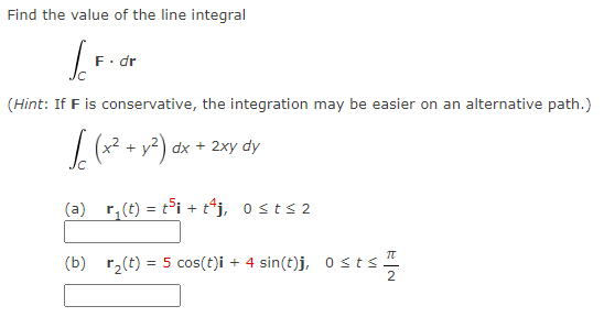 Find the value of the line integral
F. dr
(Hint: If F is conservative, the integration may be easier on an alternative path.)
√(x² + y²) dx + 2xy dy
(a)_r₁(t) = t³i + tªj, 0≤t≤2
(b) r₂(t) = 5 cos(t)i + 4 sin(t)j, Osts 1
stst