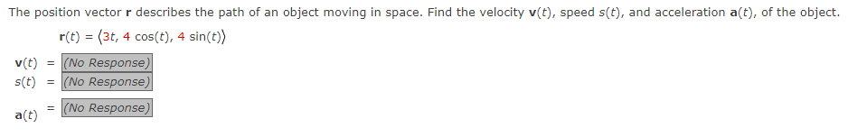 The position vector r describes the path of an object moving in space. Find the velocity v(t), speed s(t), and acceleration a(t), of the object.
r(t) = (3t, 4 cos(t), 4 sin(t))
v(t) = (No Response)
s(t) = (No Response)
a(t)
= (No Response)