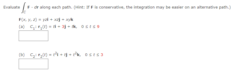 Evaluate F. dr along each path. (Hint: If F is conservative, the integration may be easier on an alternative path.)
Jc
F(x, y, z) = yzi + xzj + xyk
(a) C₁: r₁(t) = ti + 3j + tk, 0≤ t ≤9
(b) C₂: r₂(t) = t²i+tj+t²k, 0≤ t ≤3