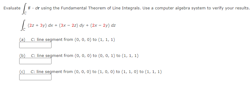 Evaluate
To F. dr using the Fundamental Theorem of Line Integrals. Use a computer algebra system to verify your results.
Ic
(2z + 3y) dx + (3x − 2z) dy + (2x - 2y) dz
(a) C: line segment from (0, 0, 0) to (1, 1, 1)
(b) C: line segment from (0, 0, 0) to (0, 0, 1) to (1, 1, 1)
(c) C: line segment from (0, 0, 0) to (1, 0, 0) to (1, 1, 0) to (1, 1, 1)
