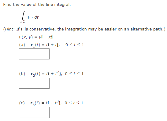 Find the value of the line integral.
So
F. dr
(Hint: If F is conservative, the integration may be easier on an alternative path.)
F(x, y) = yi - xj
(a) r₁(t) = ti + tj, 0≤t≤1
(b) r₂(t) = ti + t²j, 0 ≤ t ≤ 1
(c) r(t) = ti+t³j, 0 st≤ 1
