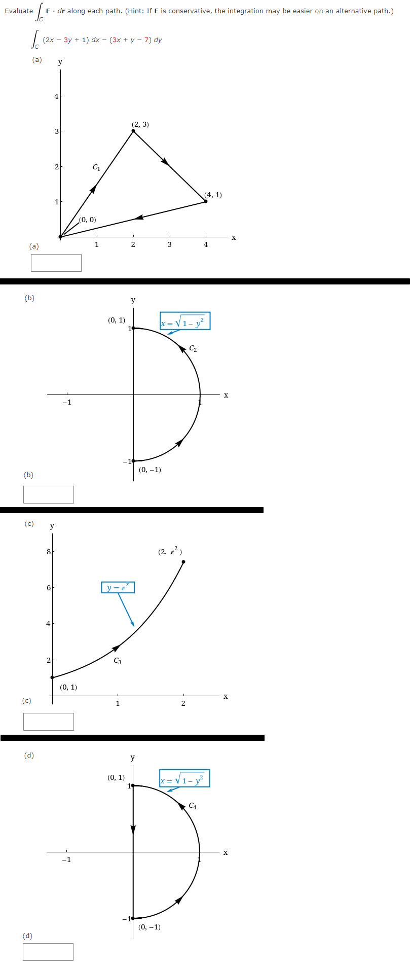 [₁ F. dr along each path. (Hint: If F is conservative, the integration may be easier on an alternative path.)
So
Evaluate
(a)
(a) y
(b)
(b)
(c)
(d)
(2x - 3y + 1) dx - (3x + y −7) dy
(d)
y
8]
4
6
-1
(0, 1)
-1
C1
(0, 0)
1
(0, 1)
y = e^
(0, 1)
(2, 3)
y
y
(0, -1)
3
x=√₁-y²
(2, e²)
(0, -1)
C₂
(4, 1)
|x=√√₁-y²
C4
X
X