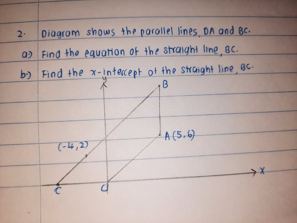 2.
Diagrom shows the parallel lines, DA and Bc.
a) Find the eguation of the straight line, BC.
b) Find the x-intercept of the straight line, BC-
A (5,6)
(-4,2)
