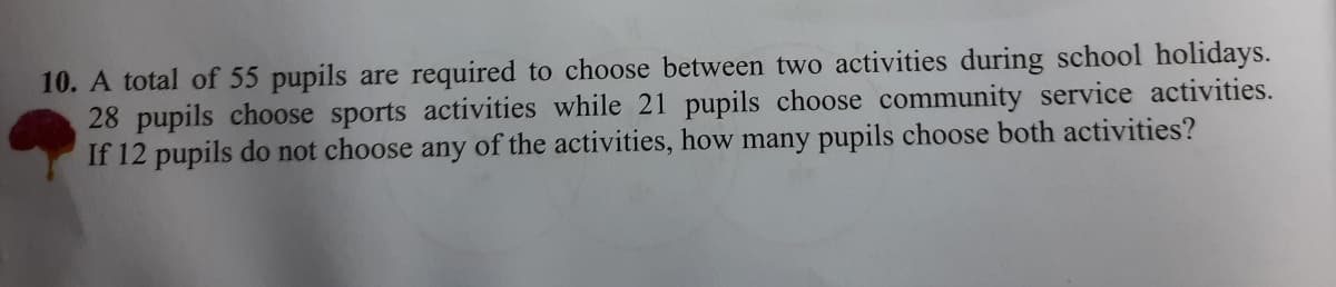 10. A total of 55 pupils are required to choose between two activities during school holidays.
28 pupils choose sports activities while 21 pupils choose community service activities.
If 12 pupils do not choose any of the activities, how many pupils choose both activities?
