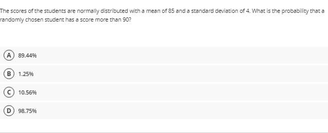 The scores of the students are normally distributed with a mean of 85 and a standard deviation of 4. What is the probability that a
randomly chosen student has a score more than 90?
89.44%
B
1.25%
c) 10.56%
98.75%
