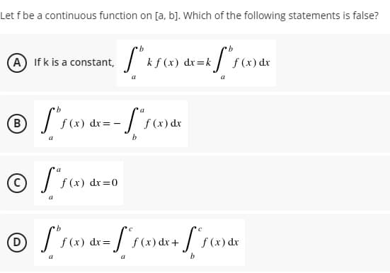 Let f be a continuous function on [a, b]. Which of the following statements is false?
(A
@ If k is a constant, / ks(x)
f (x) dx
в)
f (x) dr= -
f (x) dx
f (x) dr=0
f (x) dr +
b

