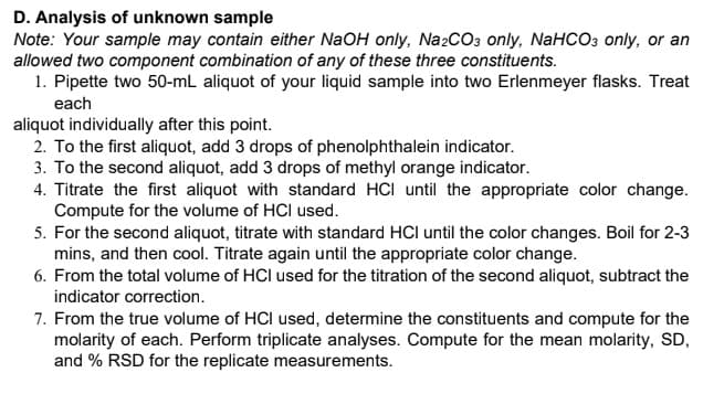 D. Analysis of unknown sample
Note: Your sample may contain either NaOH only, Na2CO3 only, NaHCO3 only, or an
allowed two component combination of any of these three constituents.
1. Pipette two 50-mL aliquot of your liquid sample into two Erlenmeyer flasks. Treat
each
aliquot individually after this point.
2. To the first aliquot, add 3 drops of phenolphthalein indicator.
3. To the second aliquot, add 3 drops of methyl orange indicator.
4. Titrate the first aliquot with standard HCI until the appropriate color change.
Compute for the volume of HCl used.
5. For the second aliquot, titrate with standard HCl until the color changes. Boil for 2-3
mins, and then cool. Titrate again until the appropriate color change.
6. From the total volume of HCl used for the titration of the second aliquot, subtract the
indicator correction.
7. From the true volume of HCI used, determine the constituents and compute for the
molarity of each. Perform triplicate analyses. Compute for the mean molarity, SD,
and % RSD for the replicate measurements.

