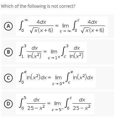 Which of the following is not correct?
4dx
4dx
A
o Vx(x+6)
= lim
c+o'0 Vx(x+6)
.3
dx
.3
dx
B
h In(x?)
= lim J. n(x2)
C+1+°c
e
S In(x?)ax = lim In(x?)dx
C+0+°c
.5
dx
dx
(D
= lim
o 25- x2
c+5-°0 25–x²
o 25-
